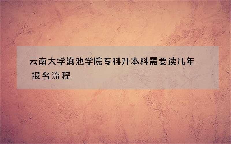 云南大学滇池学院专科升本科需要读几年 报名流程